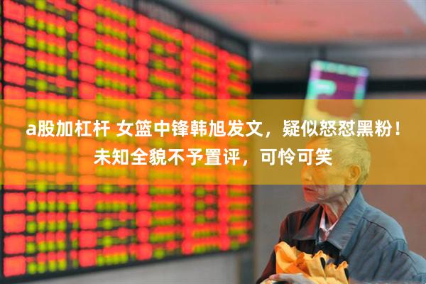 a股加杠杆 女篮中锋韩旭发文，疑似怒怼黑粉！未知全貌不予置评，可怜可笑