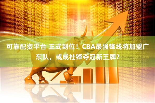 可靠配资平台 正式到位！CBA最强锋线将加盟广东队，或成杜锋夺冠新王牌？