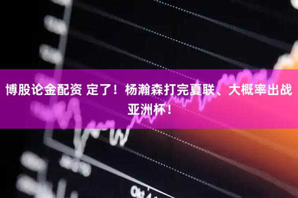 博股论金配资 定了！杨瀚森打完夏联、大概率出战亚洲杯！
