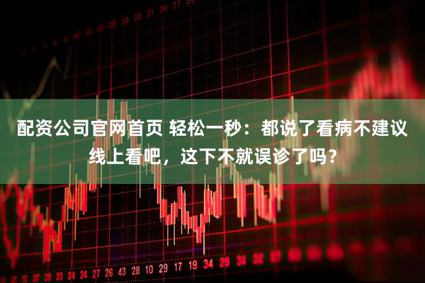 配资公司官网首页 轻松一秒：都说了看病不建议线上看吧，这下不就误诊了吗？