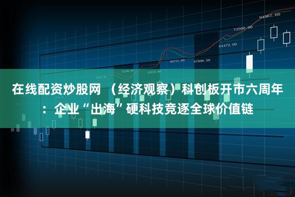 在线配资炒股网 （经济观察）科创板开市六周年：企业“出海”硬科技竞逐全球价值链