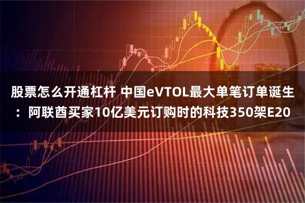股票怎么开通杠杆 中国eVTOL最大单笔订单诞生：阿联酋买家10亿美元订购时的科技350架E20