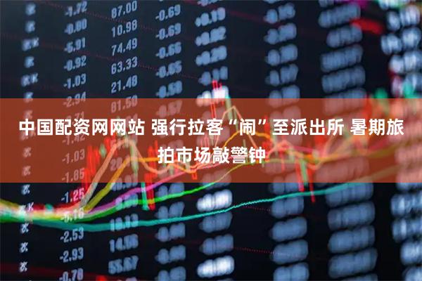 中国配资网网站 强行拉客“闹”至派出所 暑期旅拍市场敲警钟