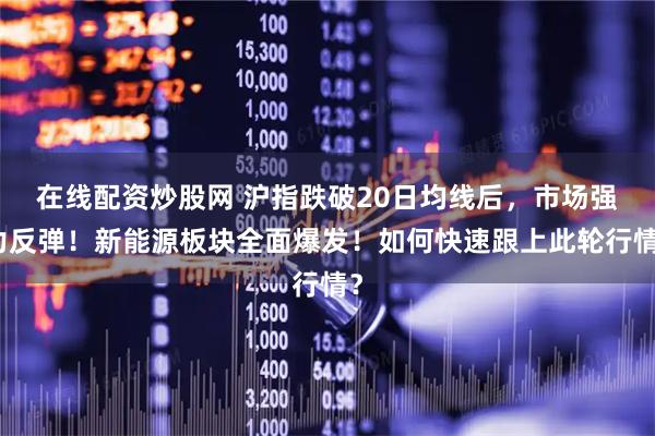 在线配资炒股网 沪指跌破20日均线后，市场强力反弹！新能源板块全面爆发！如何快速跟上此轮行情？