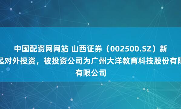 中国配资网网站 山西证券（002500.SZ）新增一起对外投资，被投资公司为广州大洋教育科技股份有限公司