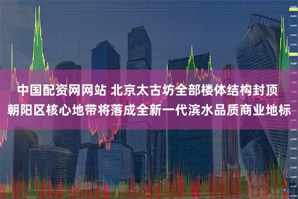 中国配资网网站 北京太古坊全部楼体结构封顶 朝阳区核心地带将落成全新一代滨水品质商业地标