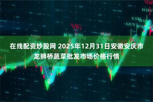 在线配资炒股网 2025年12月31日安徽安庆市龙狮桥蔬菜批发市场价格行情