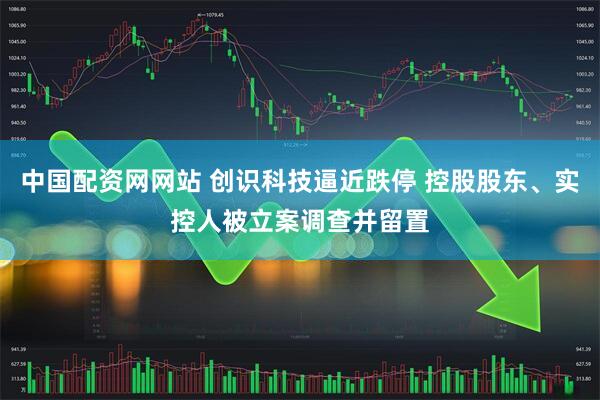 中国配资网网站 创识科技逼近跌停 控股股东、实控人被立案调查并留置