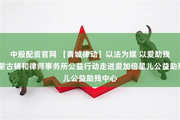 中股配资官网 【青城律动】以法为媒 以爱助残——内蒙古辅和律师事务所公益行动走进爱加倍星儿公益助残中心