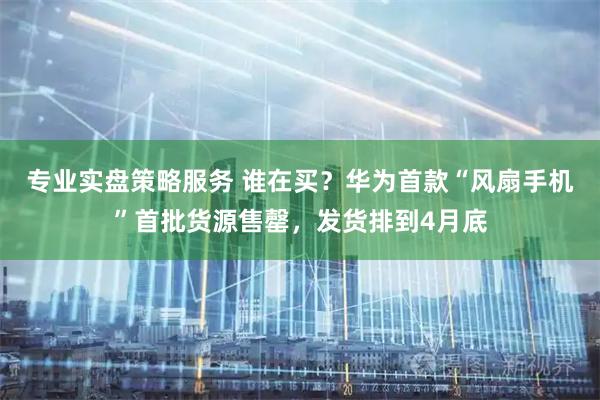 专业实盘策略服务 谁在买？华为首款“风扇手机”首批货源售罄，发货排到4月底
