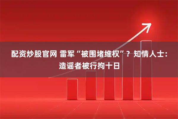 配资炒股官网 雷军“被围堵维权”？知情人士：造谣者被行拘十日