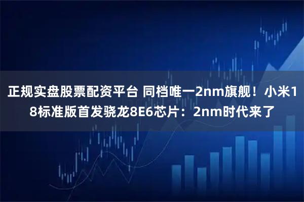 正规实盘股票配资平台 同档唯一2nm旗舰！小米18标准版首发骁龙8E6芯片：2nm时代来了