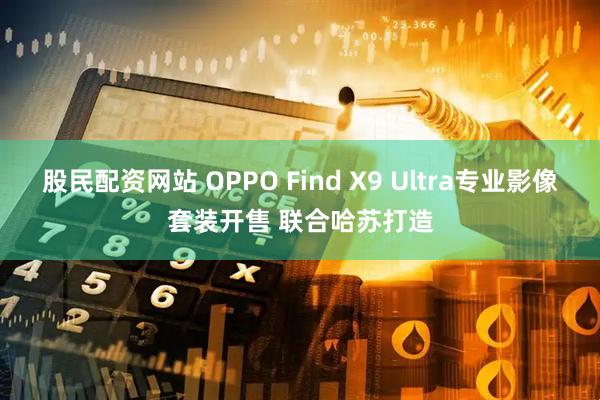 股民配资网站 OPPO Find X9 Ultra专业影像套装开售 联合哈苏打造