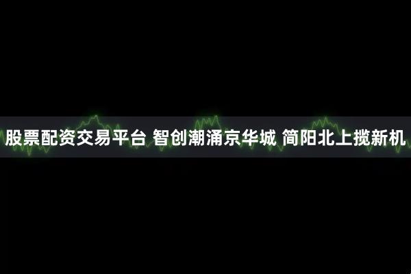 股票配资交易平台 智创潮涌京华城 简阳北上揽新机