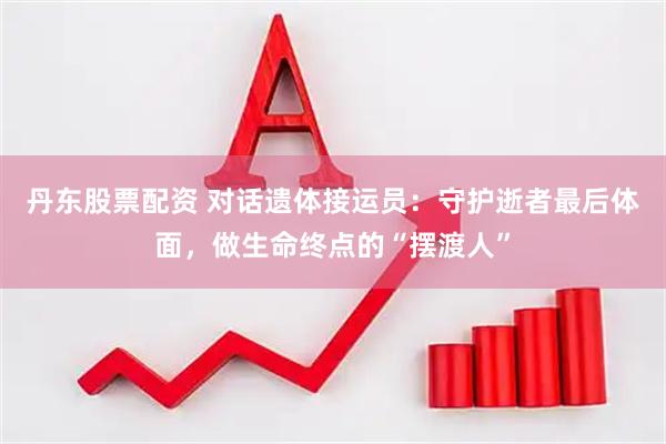 丹东股票配资 对话遗体接运员：守护逝者最后体面，做生命终点的“摆渡人”