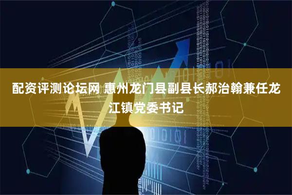 配资评测论坛网 惠州龙门县副县长郝治翰兼任龙江镇党委书记