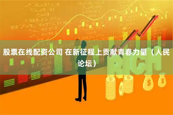 股票在线配资公司 在新征程上贡献青春力量（人民论坛）
