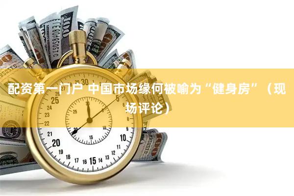 配资第一门户 中国市场缘何被喻为“健身房”（现场评论）