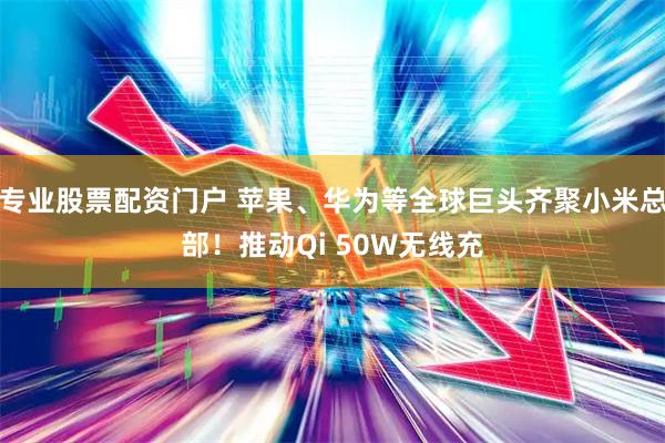 专业股票配资门户 苹果、华为等全球巨头齐聚小米总部！推动Qi 50W无线充