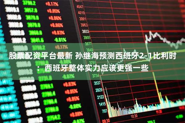 股票配资平台最新 孙继海预测西班牙2-1比利时：西班牙整体实力应该更强一些