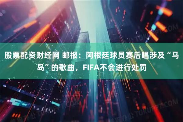 股票配资财经网 邮报：阿根廷球员赛后唱涉及“马岛”的歌曲，FIFA不会进行处罚
