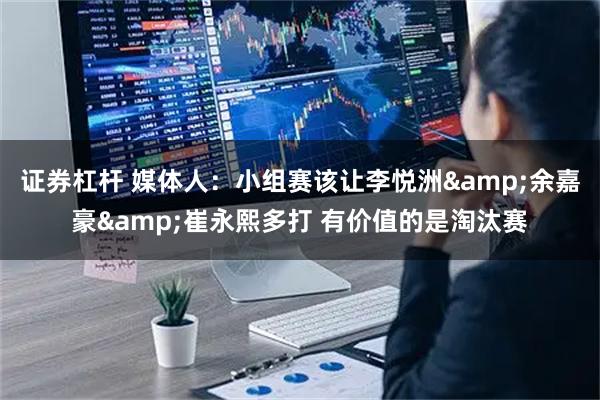 证券杠杆 媒体人：小组赛该让李悦洲&余嘉豪&崔永熙多打 有价值的是淘汰赛